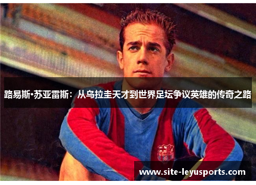 路易斯·苏亚雷斯：从乌拉圭天才到世界足坛争议英雄的传奇之路