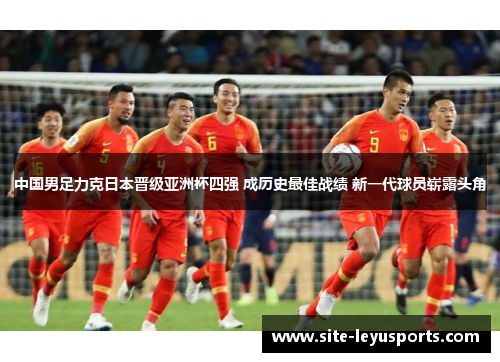 中国男足力克日本晋级亚洲杯四强 成历史最佳战绩 新一代球员崭露头角