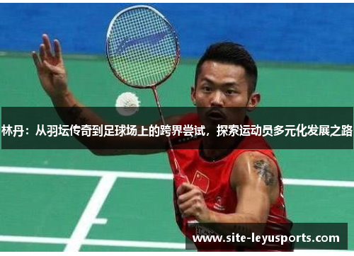 林丹：从羽坛传奇到足球场上的跨界尝试，探索运动员多元化发展之路