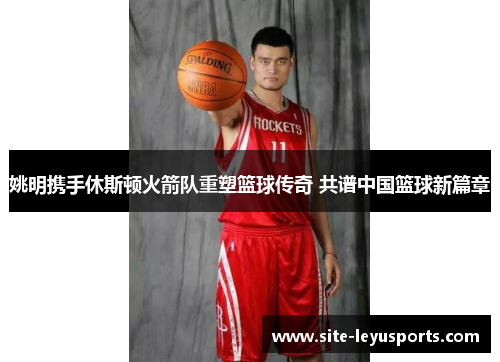姚明携手休斯顿火箭队重塑篮球传奇 共谱中国篮球新篇章