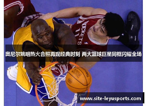 奥尼尔姚明热火合照再现经典时刻 两大篮球巨星同框闪耀全场