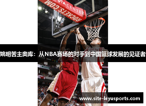 姚明苦主奥库：从NBA赛场的对手到中国篮球发展的见证者
