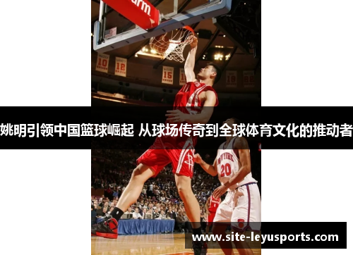 姚明引领中国篮球崛起 从球场传奇到全球体育文化的推动者