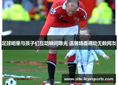 足球明星与孩子们互动瞬间曝光 温馨场面感动无数网友