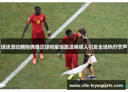 球迷激动拥抱偶像足球明星场面温馨感人引发全场热烈掌声
