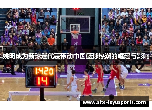 姚明成为新球迷代表带动中国篮球热潮的崛起与影响