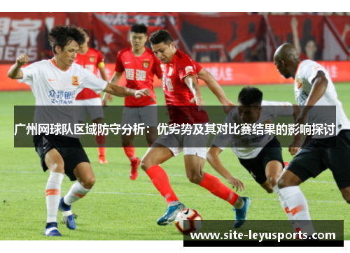 广州网球队区域防守分析：优劣势及其对比赛结果的影响探讨