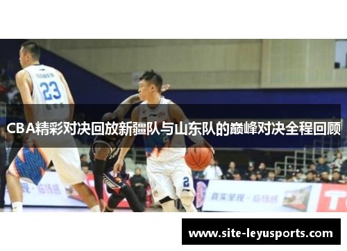 CBA精彩对决回放新疆队与山东队的巅峰对决全程回顾