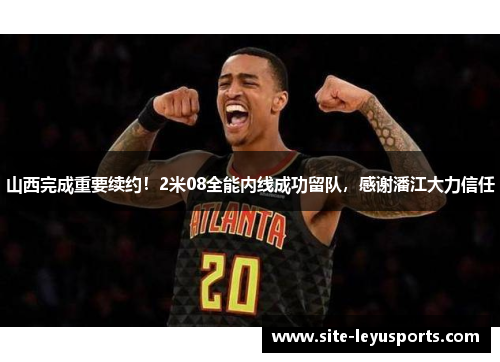 山西完成重要续约！2米08全能内线成功留队，感谢潘江大力信任