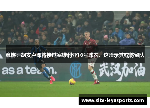 意媒：胡安卢即将接过塞维利亚16号球衣，这暗示其或将留队