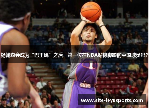 杨翰森会成为“巴王姚”之后，第一位在NBA站稳脚跟的中国球员吗？